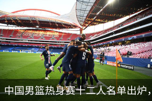 中国男篮热身赛十二人名单出炉，杨瀚森与贺希宁未入选