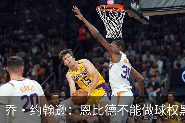 乔·约翰逊：恩比德不能做球权黑洞 要保持和外线球员的化学反应