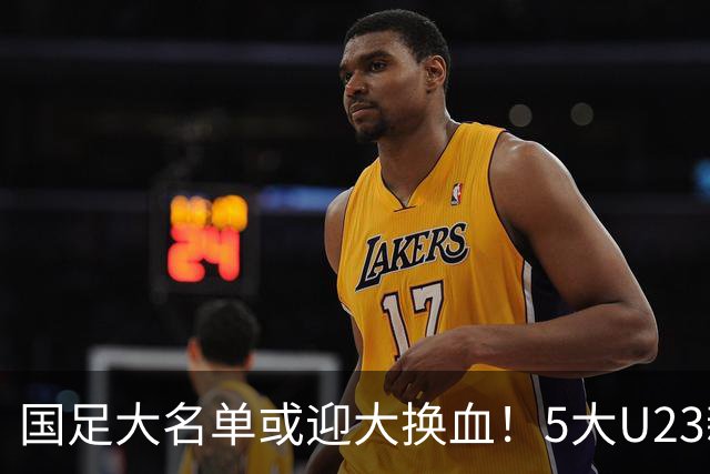国足大名单或迎大换血！5大U23新星有望成主力，张玉宁正式顶替武磊