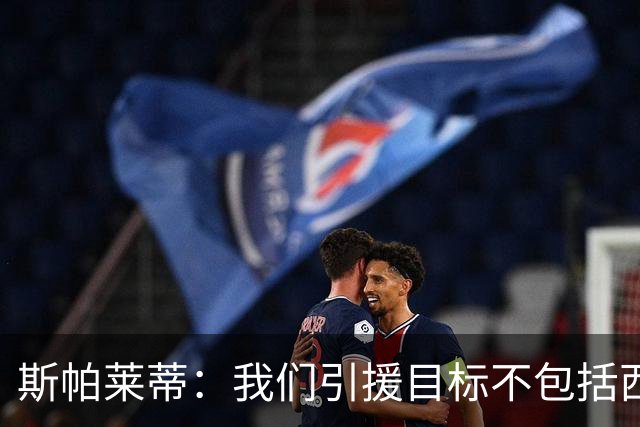 斯帕莱蒂：我们引援目标不包括西尔卡蒂 欧联杯消耗比欧冠还要大