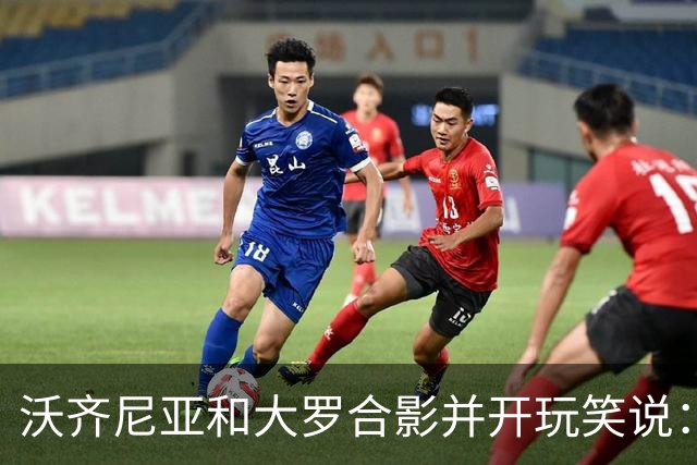 沃齐尼亚和大罗合影并开玩笑说：你肯定能在我身上进很多球