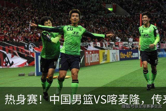 热身赛！中国男篮VS喀麦隆，传来3好消息1坏消息，郭士强迎强援