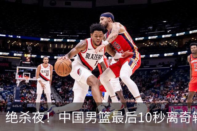 绝杀夜！中国男篮最后10秒离奇输球，谁注意这3人表现？真忍不了