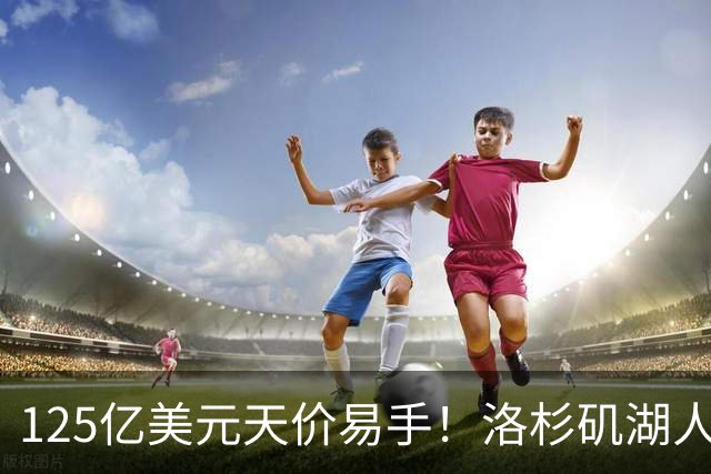 125亿美元天价易手！洛杉矶湖人队刷新职业体育最高估值纪录